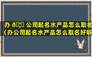 办 🦟 公司起名水产品怎么取名（办公司起名水产品怎么取名好听）